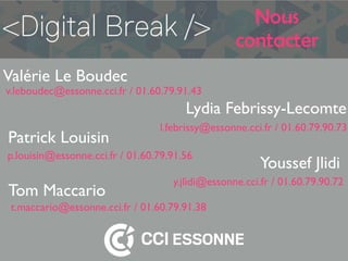 Nous
contacter
Lydia Febrissy-Lecomte
Valérie Le Boudec
Patrick Louisin
Youssef Jlidi
Tom Maccario
l.febrissy@essonne.cci.fr / 01.60.79.90.73
v.leboudec@essonne.cci.fr / 01.60.79.91.43
p.louisin@essonne.cci.fr / 01.60.79.91.56
y.jlidi@essonne.cci.fr / 01.60.79.90.72
t.maccario@essonne.cci.fr / 01.60.79.91.38
 