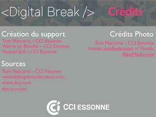 Crédits
Création du support
Tom Maccario - CCI Essonne
Crédits Photo
Tom Maccario - CCI Essonne
Icones: iconﬁnder.com et Fotolia
Sources
Tom Maccario - CCI Essonne
www.leblogdumoderateur.com
www.doz.com
descary.com
BlastMedia.com
Valérie Le Boudec - CCI Essonne
Youssef Jlidi - CCI Essonne
 