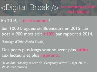 Les tendances 2016
du blogging
En 2016, la taille compte !
Sur 1000 blogueurs/inﬂuenceurs en 2015 : un
post = 900 mots soit +10% par rapport à 2014.
(Sondage d’Orbit Media Studio)
Des posts plus longs sont souvent plus utiles
aux lecteurs et plus inspirants.
(selon Ann Handley, auteur de “EverybodyWrites" - sept 2014 -
WallStreet Journal)
 