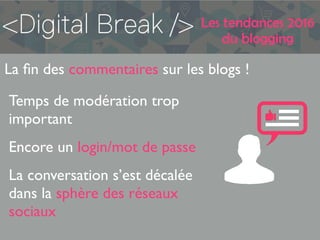 Les tendances 2016
du blogging
La ﬁn des commentaires sur les blogs !
Temps de modération trop
important
Encore un login/mot de passe
La conversation s’est décalée
dans la sphère des réseaux
sociaux
 