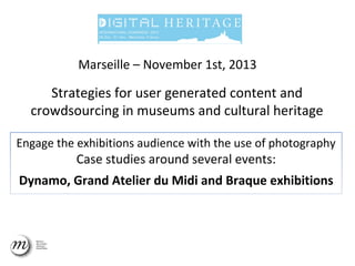 Marseille – November 1st, 2013

Strategies for user generated content and
crowdsourcing in museums and cultural heritage
Engage the exhibitions audience with the use of photography

Case studies around several events:

Dynamo, Grand Atelier du Midi and Braque exhibitions

 