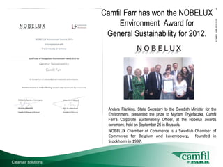 1
                      C L E A N     Camfil Farr has won the NOBELUX
                                  A I R     S O L U T I O N S


                                         Environment Award for
                                     General Sustainability for 2012.




                                          Anders Flanking, State Secretary to the Swedish Minister for the
                                          Environment, presented the prize to Myriam Tryjefaczka, Camfil
                                          Farr’s Corporate Sustainability Officer, at the Nobelux awards
                                          ceremony, held on September 26 in Brussels.
                                          NOBELUX Chamber of Commerce is a Swedish Chamber of
                                          Commerce for Belgium and Luxembourg, founded in
                                          Stockholm in 1997.



Clean air solutions
 