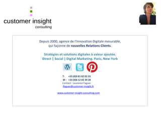 Depuis 2000, agence de l'Innovation Digitale mesurable,
qui façonne de nouvelles Relations Clients.
Stratégies et solutions digitales à valeur ajoutée.
Direct | Social | Digital Marketing. Paris, New-York
T: +33 (0)9 81 82 03 33
M : +33 (0)6 12 83 39 28
Contact : Laurence Faguer
lfaguer@customer-insight.fr
www.customer-insight-consulting.com
 