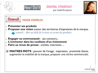 MODE D'EMPLOI
● Présenter ses produits
● Proposer une vision autour des territoires d’expression de la marque,
conseil : aller au-delà de la mise en avant de produits
● Engager sa communauté : jeu concours...
● L'emmener dans les coulisses d’un événement
● Faire sa revue de presse : articles, interviews ...
 MAITRES MOTS : pouvoir de l’image, inspiration, proximité clients,
augmenter la visibilité de la marque, proposer une vitrine commerciale.
 