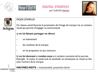MODE D'EMPLOI
Ce réseau social favorise la promotion de l’image de marque via un contenu
visuel qui permet d’engager sa communauté
a) en lui faisant partager en direct
- un évènement
- les coulisses de la marque
- en lui proposant un jeu concours
b) en lui donnant « rendez-vous » à certains moments de la journée
Exemple : le matin, le week-end, le vendredi, en choisissant un visuel en lien
avec l’univers de la marque.
MAITRES MOTS : Instantanéité, proximité clients
 