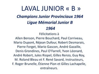 LAVAL JUNIOR « B »
Champions Junior Provinciaux 1964
Ligue Mémorial Junior B
1964
Félicitations à
Allen Benson, Pierre Bouchard, Paul Corriveau,
Mario Dupont, Réjean Dufour, Robert Desmarais,
Pierre Forget, Mario Gascon, André Gazaille,
Denis Grondines, Paul O’Farrell, Yvon Léonard,
André Robert, Jules Riopel, Gilles Renzo, Guy Roy,
M. Roland Bleau et F. René Savard, instructeurs,
F. Roger Brunelle, Étienne Pion et Gilles Lachapelle,
entraîneurs.
 