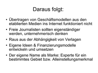 Daraus folgt:  Übertragen von Geschäftsmodellen aus den etablierten Medien ins Internet funktioniert nicht Freie Journalisten sollten eigenständiger werden, unternehmerisch denken Raus aus der Abhängigkeit von Verlagen  Eigene Ideen & Finanzierungsmodelle entwickeln und umsetzen Der eigene Name als Marke: Experte für ein bestimmtes Gebiet bzw. Alleinstellungsmerkmal 