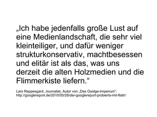 „ Ich habe jedenfalls große Lust auf eine Medienlandschaft, die sehr viel kleinteiliger, und dafür weniger strukturkonservativ, machtbesessen und elitär ist als das, was uns derzeit die alten Holzmedien und die Flimmerkiste liefern.“ Lars Reppesgard, Journalist, Autor von „Das Goolge-Imperium“: http://googlereport.de/2010/05/28/der-googlereport-probierts-mit-flattr/ 