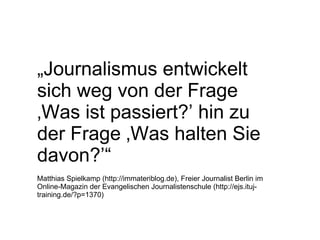 „ Journalismus entwickelt sich weg von der Frage ‚Was ist passiert?’ hin zu der Frage ‚Was halten Sie davon?’“ Matthias Spielkamp (http://immateriblog.de), Freier Journalist Berlin im Online-Magazin der Evangelischen Journalistenschule (http://ejs.ituj-training.de/?p=1370) 