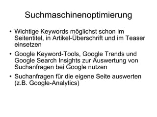 Suchmaschinenoptimierung Wichtige Keywords möglichst schon im Seitentitel, in Artikel-Überschrift und im Teaser einsetzen Google Keyword-Tools, Google Trends und Google Search Insights zur Auswertung von Suchanfragen bei Google nutzen Suchanfragen für die eigene Seite auswerten (z.B. Google-Analytics) 