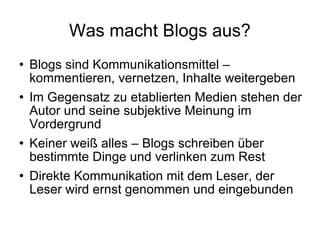 Was macht Blogs aus? Blogs sind Kommunikationsmittel – kommentieren, vernetzen, Inhalte weitergeben Im Gegensatz zu etablierten Medien stehen der Autor und seine subjektive Meinung im Vordergrund Keiner weiß alles – Blogs schreiben über bestimmte Dinge und verlinken zum Rest Direkte Kommunikation mit dem Leser, der Leser wird ernst genommen und eingebunden 