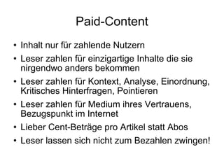 Paid-Content Inhalt nur für zahlende Nutzern Leser zahlen für einzigartige Inhalte die sie nirgendwo anders bekommen Leser zahlen für Kontext, Analyse, Einordnung, Kritisches Hinterfragen, Pointieren Leser zahlen für Medium ihres Vertrauens, Bezugspunkt im Internet Lieber Cent-Beträge pro Artikel statt Abos Leser lassen sich nicht zum Bezahlen zwingen! 