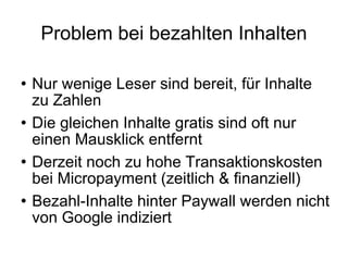 Problem bei bezahlten Inhalten Nur wenige Leser sind bereit, für Inhalte zu Zahlen  Die gleichen Inhalte gratis sind oft nur einen Mausklick entfernt Derzeit noch zu hohe Transaktionskosten bei Micropayment (zeitlich & finanziell) Bezahl-Inhalte hinter Paywall werden nicht von Google indiziert  