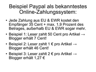 Beispiel Paypal als bekanntestes Online-Zahlungssystem: Jede Zahlung aus EU & EWR kostet den Empfänger 35 Cent + max. 1,9 Prozent des Betrages, außerhalb EU & EWR sogar mehr. Beispiel 1: Leser zahlt 50 Cent pro Artikel -> Blogger erhält 7 Cent!  Beispiel 2: Leser zahlt 1 € pro Artikel -> Blogger erhält 46 Cent! Beispiel 3: Leser zahlt 2 € pro Artikel -> Blogger erhält 1,27 € 