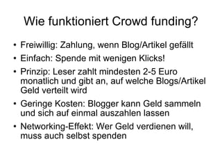 Wie funktioniert Crowd funding? Freiwillig: Zahlung, wenn Blog/Artikel gefällt Einfach: Spende mit wenigen Klicks! Prinzip: Leser zahlt mindesten 2-5 Euro monatlich und gibt an, auf welche Blogs/Artikel Geld verteilt wird Geringe Kosten: Blogger kann Geld sammeln und sich auf einmal auszahlen lassen Networking-Effekt: Wer Geld verdienen will, muss auch selbst spenden 