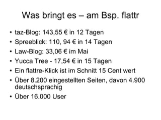 Was bringt es – am Bsp. flattr taz-Blog: 143,55 € in 12 Tagen Spreeblick: 110, 94 € in 14 Tagen Law-Blog: 33,06 € im Mai Yucca Tree - 17,54 € in 15 Tagen Ein flattre-Klick ist im Schnitt 15 Cent wert Über 8.200 eingestellten Seiten, davon 4.900 deutschsprachig  Über 16.000 User 