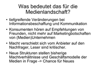 Was bedeutet das für die Medienlandschaft? tiefgreifende Veränderungen bei Informationsbeschaffung und Kommunikation Konsumenten hören auf Empfehlungen von Freunden, nicht mehr auf Marketingbotschaften von (Medien)Unternehmen Macht verschiebt sich vom Anbieter auf den Nachfrager, Leser sind kritischer. Neue Strukturen stellen bisherige Machtverhältnisse und Geschäftsmodelle der Medien in Frage -> Chance für Neues 
