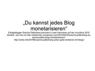 „ Du kannst jedes Blog monetarisieren“ Erfolgsblogger Sascha Pallenberg berichtet in zwei Interviews auf der re:publica 2010 darüber, wie man es http://stefanmey.wordpress.com/2010/04/22/sascha-pallenberg-du-kannst-jedes-blog-monetarisieren//  http://carta.info/25796/sascha-pallenberg-ueber-geld-verdienen-mit-blogs/ 