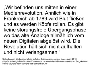 Ulrike Langer, Medienjournalisin, auf dem Cologne web content forum, April 2010 (http://medialdigital.de/2010/04/23/inhalteproduzenten-brauchen-neue-wertschopfungsketten-meine-keynote-beim-cologne-web-content-forum/ „ Wir befinden uns mitten in einer Medienrevolution. Ähnlich wie in Frankreich ab 1789 wird Blut fließen und es werden Köpfe rollen. Es gibt keine störungsfreie Übergangsphase, wo das alte Analoge allmählich vom neuen Digitalen abgelöst wird. Die Revolution hält sich nicht aufhalten und nicht verlangsamen.“ 