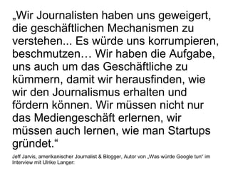 „ Wir Journalisten haben uns geweigert, die geschäftlichen Mechanismen zu verstehen... Es würde uns korrumpieren, beschmutzen… Wir haben die Aufgabe, uns auch um das Geschäftliche zu kümmern, damit wir herausfinden, wie wir den Journalismus erhalten und fördern können. Wir müssen nicht nur das Mediengeschäft erlernen, wir müssen auch lernen, wie man Startups gründet.“ Jeff Jarvis, amerikanischer Journalist & Blogger, Autor von „Was würde Google tun“ im Interview mit Ulrike Langer:  