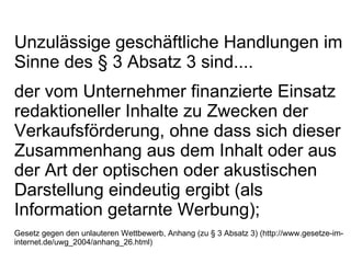 Unzulässige geschäftliche Handlungen im Sinne des § 3 Absatz 3 sind.... der vom Unternehmer finanzierte Einsatz redaktioneller Inhalte zu Zwecken der Verkaufsförderung, ohne dass sich dieser Zusammenhang aus dem Inhalt oder aus der Art der optischen oder akustischen Darstellung eindeutig ergibt (als Information getarnte Werbung); Gesetz gegen den unlauteren Wettbewerb, Anhang (zu § 3 Absatz 3) (http://www.gesetze-im-internet.de/uwg_2004/anhang_26.html) 