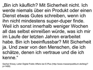 „ Bin ich käuflich? Mit Sicherheit nicht. Ich werde niemals über ein Produkt oder einen Dienst etwas Gutes schreiben, wenn ich ihn nicht mindestens super-duper finde. Weil ich sonst innerhalb weniger Wochen all das selbst einreißen würde, was ich mir im Laufe der letzten Jahren erarbeitet habe. Bin ich beeinflussbar? Mit Sicherheit ja. Und zwar von den Menschen, die ich schätze, denen ich vertraue und die ich kenne.“ Sachar Kriwoj, Leiter Digital Public Affairs bei E-Plus (http://www.massenpublikum.de/blog/?p=1489) 