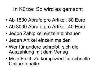 In Kürze: So wird es gemacht Ab 1500 Abrufe pro Artikel: 30 Euro Ab 3000 Abrufe pro Artikel: 40 Euro Jeden Zählpixel einzeln einbauen Jeden Artikel einzeln melden Wer für andere schreibt, sich die Auszahlung mit dem Verlag Mein Fazit: Zu kompliziert für schnelle Online-Inhalte 
