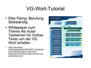 VG-Wort-Tutorial Elke Fleing: Berufung Selbständig  Whitepaper zum Thema Als Autor Tantiemen für Online-Texte von der VG Wort erhalten (http://berufung-selbststaendig.de/2010/04/11/ausfuhrliche-anleitung-wie-ihr-als-autor-tantiemen-fur-online-texte-von-der-vg-wort-bekommt/) 
