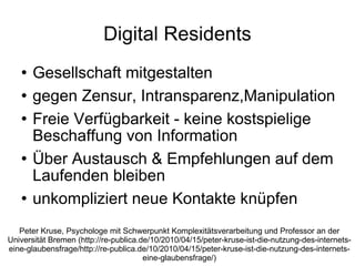 Digital Residents Gesellschaft mitgestalten gegen Zensur, Intransparenz,Manipulation Freie Verfügbarkeit - keine kostspielige Beschaffung von Information Über Austausch & Empfehlungen auf dem Laufenden bleiben unkompliziert neue Kontakte knüpfen Peter Kruse, Psychologe mit Schwerpunkt Komplexitätsverarbeitung und Professor an der Universität Bremen (http://re-publica.de/10/2010/04/15/peter-kruse-ist-die-nutzung-des-internets-eine-glaubensfrage/http://re-publica.de/10/2010/04/15/peter-kruse-ist-die-nutzung-des-internets-eine-glaubensfrage/) 