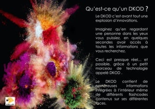 Qu’est-ce qu’un DKOD ?
Le DKOD c’est avant tout une
explosion d’innovations.
Imaginez qu’en regardant
une personne dans les yeux
vous puissiez, en quelques
secondes avoir accès à
toutes les informations que
vous recherchez.
Ceci est presque réel… et
possible, grâce à un petit
morceau de technologie
appelé DKOD .
Le
DKOD
contient
de
nombreuses
informations
intégrées à l’intérieur même
de
différents
flashcodes
contenus sur ses différentes
faces.

 