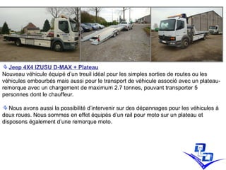 Jeep 4X4 IZUSU D-MAX + Plateau Nouveau véhicule équipé d’un treuil idéal pour les simples sorties de routes ou les véhicules embourbés mais aussi pour le transport de véhicule associé avec un plateau-remorque avec un chargement de maximum 2.7 tonnes, pouvant transporter 5 personnes dont le chauffeur. Nous avons aussi la possibilité d’intervenir sur des dépannages pour les véhicules à deux roues. Nous sommes en effet équipés d’un rail pour moto sur un plateau et disposons également d’une remorque moto. 