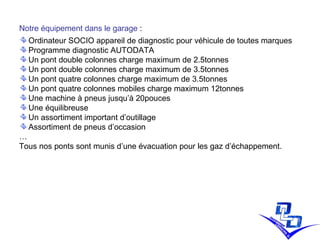 Notre équipement dans le garage  :  Ordinateur SOCIO appareil de diagnostic pour véhicule de toutes marques Programme diagnostic AUTODATA Un pont double colonnes charge maximum de 2.5tonnes Un pont double colonnes charge maximum de 3.5tonnes Un pont quatre colonnes charge maximum de 3.5tonnes Un pont quatre colonnes mobiles charge maximum 12tonnes Une machine à pneus jusqu’à 20pouces Une équilibreuse  Un assortiment important d’outillage Assortiment de pneus d’occasion … Tous nos ponts sont munis d’une évacuation pour les gaz d’échappement. 