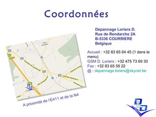 Coordonnées A proximité de l’E411 et de la N4 Dépannage Loriers D.  Rue de Rendarche 2A B-5336 COURRIERE Belgique Accueil  :   +32 83 65 64 45 (1 dans le menu) GSM D. Loriers  : + 32 475 73 69 30  Fax  : + 32 83 65 59 22 @  :  [email_address]   