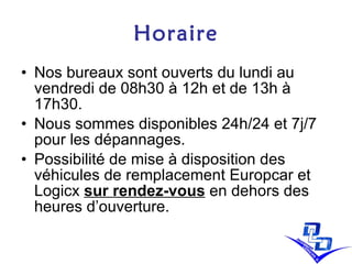 Horaire Nos bureaux sont ouverts du lundi au vendredi de 08h30 à 12h et de 13h à 17h30. Nous sommes disponibles 24h/24 et 7j/7 pour les dépannages.  Possibilité de mise à disposition des véhicules de remplacement Europcar et Logicx  sur rendez-vous  en dehors des heures d’ouverture. 