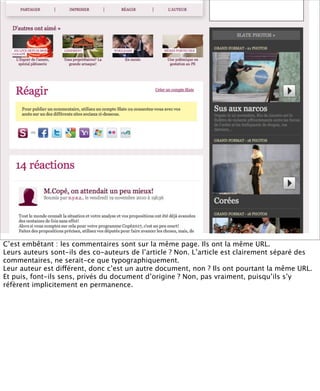 C’est embêtant : les commentaires sont sur la même page. Ils ont la même URL.
Leurs auteurs sont-ils des co-auteurs de l’article ? Non. L’article est clairement séparé des
commentaires, ne serait-ce que typographiquement.
Leur auteur est différent, donc c’est un autre document, non ? Ils ont pourtant la même URL.
Et puis, font-ils sens, privés du document d’origine ? Non, pas vraiment, puisqu’ils s’y
réfèrent implicitement en permanence.
 