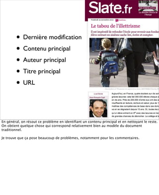 • Dernière modiﬁcation
        • Contenu principal
        • Auteur principal
        • Titre principal
        • URL


En général, on résout ce problème en identiﬁant un contenu principal et en nettoyant le reste.
On obtient quelque chose qui correspond relativement bien au modèle du document
traditionnel.

Je trouve que ça pose beaucoup de problèmes, notamment pour les commentaires.
 