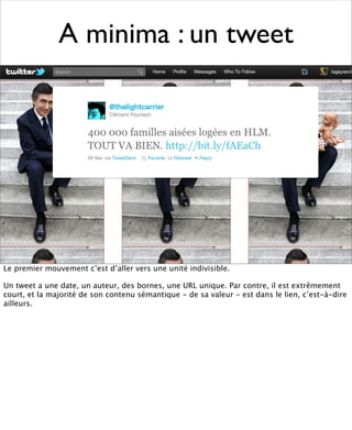 A minima : un tweet




Le premier mouvement c’est d’aller vers une unité indivisible.

Un tweet a une date, un auteur, des bornes, une URL unique. Par contre, il est extrêmement
court, et la majorité de son contenu sémantique - de sa valeur - est dans le lien, c’est-à-dire
ailleurs.
 