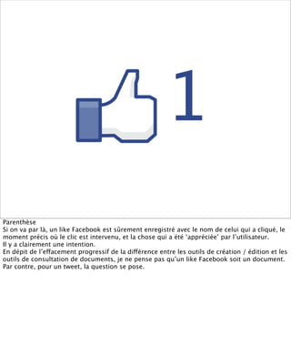 Parenthèse
Si on va par là, un like Facebook est sûrement enregistré avec le nom de celui qui a cliqué, le
moment précis où le clic est intervenu, et la chose qui a été ‘appréciée’ par l’utilisateur.
Il y a clairement une intention.
En dépit de l’effacement progressif de la différence entre les outils de création / édition et les
outils de consultation de documents, je ne pense pas qu’un like Facebook soit un document.
Par contre, pour un tweet, la question se pose.
 