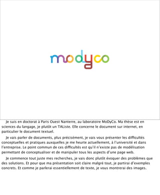 !




   Je suis en doctorat à Paris Ouest Nanterre, au laboratoire MoDyCo. Ma thèse est en
sciences du langage, je plutôt un TAListe. Elle concerne le document sur internet, en
particulier le document textuel.
   Je vais parler de documents, plus précisément, je vais vous présenter les difficultés
conceptuelles et pratiques auxquelles je me heurte actuellement, à l’université et dans
l’entreprise. Le point commun de ces difficultés est qu’il n’existe pas de modélisation
permettant de conceptualiser et de manipuler tous les aspects d’une page web.
  Je commence tout juste mes recherches, je vais donc plutôt évoquer des problèmes que
des solutions. Et pour que ma présentation soit claire malgré tout, je partirai d’exemples
concrets. Et comme je parlerai essentiellement de texte, je vous montrerai des images.
 