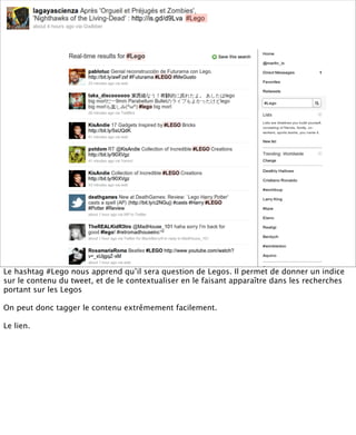 Le hashtag #Lego nous apprend qu’il sera question de Legos. Il permet de donner un indice
sur le contenu du tweet, et de le contextualiser en le faisant apparaître dans les recherches
portant sur les Legos

On peut donc tagger le contenu extrêmement facilement.

Le lien.
 