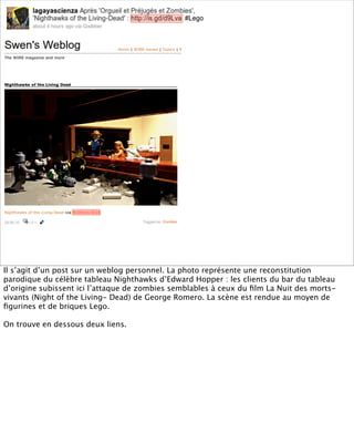 Il s’agit d’un post sur un weblog personnel. La photo représente une reconstitution
parodique du célèbre tableau Nighthawks d’Edward Hopper : les clients du bar du tableau
d’origine subissent ici l’attaque de zombies semblables à ceux du ﬁlm La Nuit des morts-
vivants (Night of the Living- Dead) de George Romero. La scène est rendue au moyen de
ﬁgurines et de briques Lego.

On trouve en dessous deux liens.
 