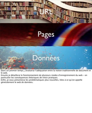 URL

                                     Pages


                                Données
Dans un premier temps, j’évaluerai l’adéquation entre la notion traditionnelle de document et
le web.
Ensuite je détaillerai le fonctionnement de plusieurs modes d’enregistrement du web - en
particulier les conséquences théoriques de choix pratiques.
Enﬁn, je vous présenterai les problématiques plus nouvelles, liées à ce qu’on appelle
généralement le web de données.
 