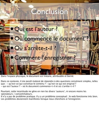 Conclusion

        •    Qui est l’auteur ?
        • Où commence le document ?
        • Où s’arrête-t-il ?
        • Comment l’enregistrer ?
Dans l’espace physique, le document est linéaire, attribuable et borné.

Dans ce contexte, il me paraît malaisé de répondre à des questions censément simples, telles
que : - qu’est-ce qui constitue le contenu ? - qu’est-ce qui est original ?
- qui est l’auteur ? - où le document commence-t-il et où s’arrête-t-il ?

Pourtant, cette incertitude ne gêne en rien les divers ‘auteurs’, ni encore moins les
spectateurs / consommateurs.
Il n’y a pas de problème pratique. Il y a un problème conceptuel : le web fonctionne très bien.
Les problèmes deviennent manifestes lorsque nous cherchons à l’enregistrer.
 