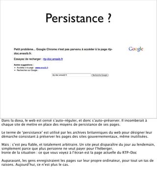 Persistance ?




Dans la doxa, le web est censé s’auto-réguler, et donc s’auto-préserver. Il incomberait à
chaque site de mettre en place des moyens de persistance de ses pages.

Le terme de ‘persistance’ est utilisé par les archives britanniques du web pour désigner leur
démarche consistant à préserver les pages des sites gouvernementaux, même inutilisées.

Mais : c’est peu ﬁable, et totalement arbitraire. Un site peut disparaître du jour au lendemain,
simplement parce que plus personne ne veut payer pour l’héberger.
Ironie de la situation : ce que vous voyez à l’écran est la page actuelle du RTP-Doc

Auparavant, les gens enregistraient les pages sur leur propre ordinateur, pour tout un tas de
raisons. Aujourd’hui, ce n’est plus le cas.
 