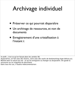 Archivage individuel

           • Préserver ce qui pourrait disparaître
           • Un archivage de ressources, et non de
               documents
           • Enregistrement d’une cristallisation à
               l’instant t



A vieilli : c’est ce qu’on faisait dans les années 90.
Aujourd’hui, on fait avec des favoris, voire avec des outils de bookmarking (type delicio.us).
Montre bien la nature du net : ce qu’on enregistre va changer ou disparaître. On garde la
ressource ou un snapshot du document.
Dans tous les cas, il faudra redocumentariser.
 