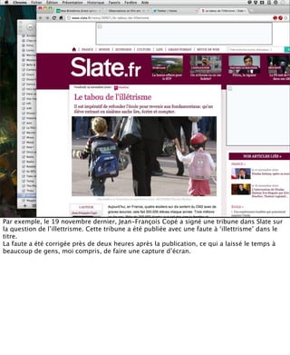Par exemple, le 19 novembre dernier, Jean-François Copé a signé une tribune dans Slate sur
la question de l’illettrisme. Cette tribune a été publiée avec une faute à ‘illettrisme’ dans le
titre.
La faute a été corrigée près de deux heures après la publication, ce qui a laissé le temps à
beaucoup de gens, moi compris, de faire une capture d’écran.
 