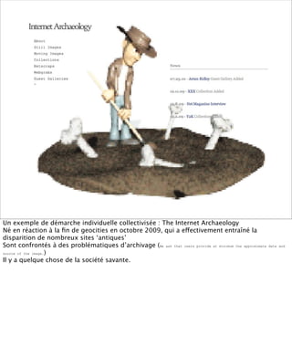 Un exemple de démarche individuelle collectivisée : The Internet Archaeology
Né en réaction à la ﬁn de geocities en octobre 2009, qui a effectivement entraîné la
disparition de nombreux sites ‘antiques’
Sont confrontés à des problématiques d’archivage (We ask that users provide at minimum the approximate   date and

source of the image.)

Il y a quelque chose de la société savante.
 