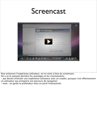 Screencast




Pour préserver l’expérience utilisateur, on en vient à faire du screencast.
On a vu la semaine dernière les avantages et les inconvénients :
- pas besoin d’émuler une expérience utilisateur avec un crawler, puisque c’est effectivement
un utilisateur qui enregistre son parcours de navigation
- mais : on garde la profondeur mais on perd l’interactivité.
 