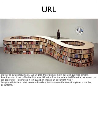 URL




Qu’est-ce qu’un document ? Sur un plan théorique, ce n’est pas une question simple.
Pour l’instant, il me suffit d’utiliser une déﬁnition fonctionnelle - je déﬁnirai le document par
ses propriétés - qu’indexe-t-on quand on indexe un document web ?
Ces propriétés sont celles qu’on utilise dans les systèmes d’information pour classer les
documents.
 