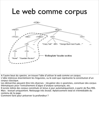 Le web comme corpus




A l’autre bout du spectre, on trouve l’idée d’utiliser le web comme un corpus.
L’idée intéresse énormément les linguistes, vu le coût que représente la constitution d’un
corpus classique.
Les démarches peuvent être très diverses : récupérer des n-grammes, constituer des corpus
thématiques pour l’entraînement d’algos d’analyse syntaxique, etc.
Il existe même des corpus constitués et tenus à jour automatiquement, à partir de ﬂux RSS.
Mais : textuel uniquement. Nettoyage très brutal. Aplatissement total et irrémédiable du
contenu de la page.
Comment faire pour préserver la profondeur ?
 